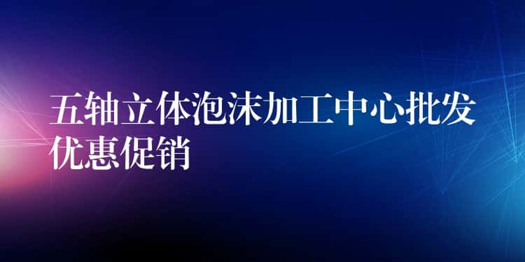 五轴立体泡沫加工中心批发优惠促销 五轴立体泡沫加工中心批发优惠促销