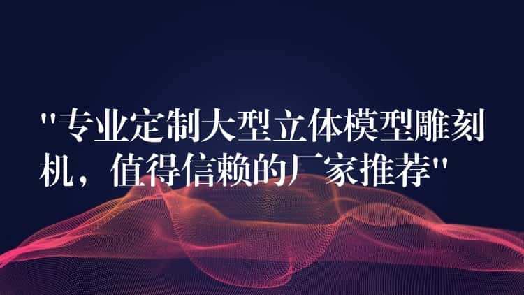 “专业定制大型立体模型雕刻机，值得信赖的厂家推荐”