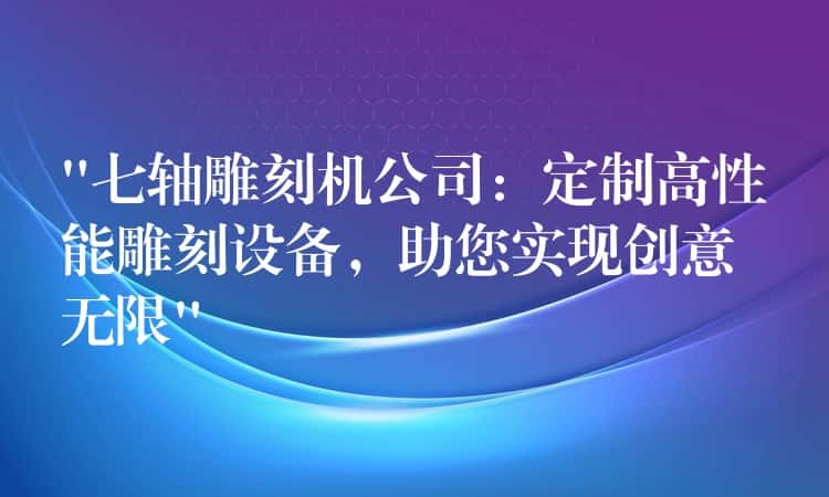 “七轴雕刻机公司：定制高性能雕刻设备，助您实现创意无限”