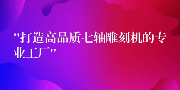 “打造高品质七轴雕刻机的专业工厂” “打造高品质七轴雕刻机的专业工厂”