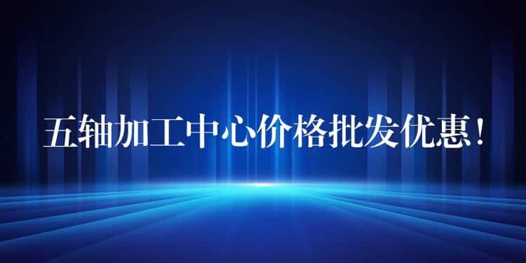 五轴加工中心价格批发优惠！