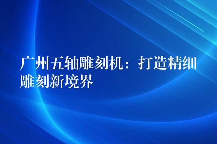 广州五轴雕刻机：打造精细雕刻新境界