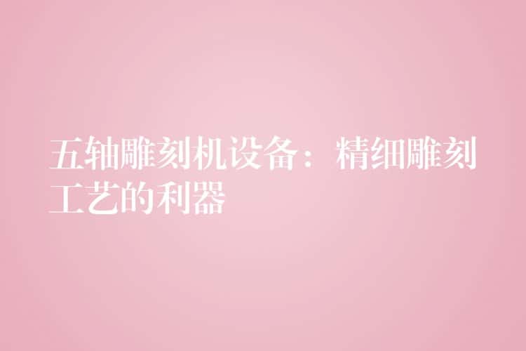 五轴雕刻机设备：精细雕刻工艺的利器